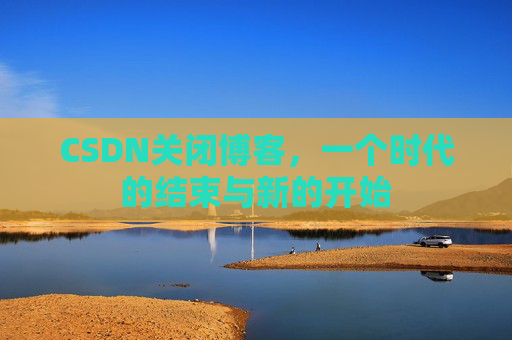 CSDN关闭博客，一个时代的结束与新的开始